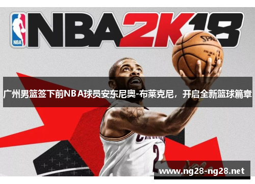 广州男篮签下前NBA球员安东尼奥-布莱克尼，开启全新篮球篇章